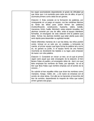 los vayan acomodando dependiendo el grado de dificultad ya
que tiene que ir en aumento para cada uno de ellos, el que lo
acomode primero como debe de ser ganara.
Estación 4. Esta consiste en la formación de palabras, por
consiguiente en un juego en equipo, con las cartulinas blancas
se harán las letras para poder formar las palabras
(Carbonificación, construcción, huarache, velero, botella,
macarena, limón, huella, felicidad), estas estarán revueltas, los
alumnos correrán por una de ellas, entre el equipo intentaran
formarlas, el encargado de esta estación dirá la palabra que
debe formar, los alumnos tendrán que estar atento pues esto
será rápido para desarrollar su agilidad mental.
Habrá diferentes maneras de ir por las letras, los niños podrán
correr, brincar en un solo pie, en costales, y brincando la
cuerda, el primer equipo que logre formar la palabra tal y como
es, se ganará su punto, si el equipo formo de una manera
incorrecta se devolverán las tarjetas a su lugar, para empezar
de nuevo con otra palabra.
Estación 5. Consistirá en iniciar un tren, en el cual el primer
vagón será aquel que este encargado de la estación, el tren
llevara frutas al pueblo y el encargado debe de decir con que
letra empiezan los nombres de frutas, por ejemplo; “se va el
tren que lleva frutas cuyo nombre empieza con el sonido de la
mmmm…”
Se subirán al tren aquellos niños que dicen los nombres como
manzana, mango, melón, etc , y de nuevo se empieza con el
sonido de otras letras. Con ello se ira haciendo el recorrido del
tren de sonidos, dependiendo la mayoría de niños que suban
al tren ganara ese grupo.
 