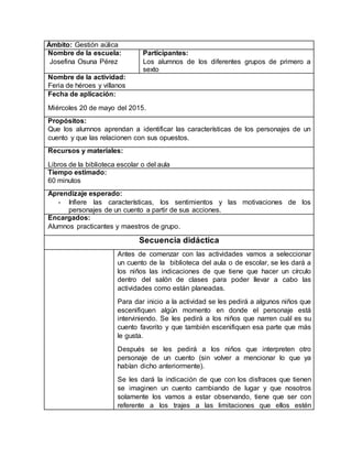 Ámbito: Gestión aúlica
Nombre de la escuela:
Josefina Osuna Pérez
Participantes:
Los alumnos de los diferentes grupos de primero a
sexto
Nombre de la actividad:
Feria de héroes y villanos
Fecha de aplicación:
Miércoles 20 de mayo del 2015.
Propósitos:
Que los alumnos aprendan a identificar las características de los personajes de un
cuento y que las relacionen con sus opuestos.
Recursos y materiales:
Libros de la biblioteca escolar o del aula
Tiempo estimado:
60 minutos
Aprendizaje esperado:
- Infiere las características, los sentimientos y las motivaciones de los
personajes de un cuento a partir de sus acciones.
Encargados:
Alumnos practicantes y maestros de grupo.
Secuencia didáctica
Antes de comenzar con las actividades vamos a seleccionar
un cuento de la biblioteca del aula o de escolar, se les dará a
los niños las indicaciones de que tiene que hacer un círculo
dentro del salón de clases para poder llevar a cabo las
actividades como están planeadas.
Para dar inicio a la actividad se les pedirá a algunos niños que
escenifiquen algún momento en donde el personaje está
interviniendo. Se les pedirá a los niños que narren cuál es su
cuento favorito y que también escenifiquen esa parte que más
le gusta.
Después se les pedirá a los niños que interpreten otro
personaje de un cuento (sin volver a mencionar lo que ya
habían dicho anteriormente).
Se les dará la indicación de que con los disfraces que tienen
se imaginen un cuento cambiando de lugar y que nosotros
solamente los vamos a estar observando, tiene que ser con
referente a los trajes a las limitaciones que ellos estén
 