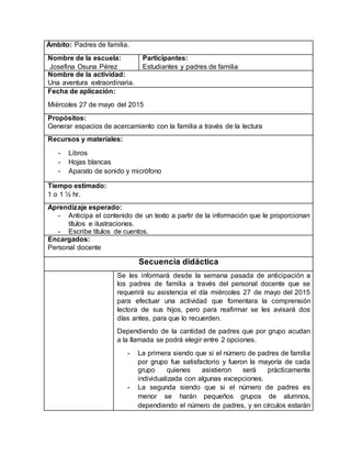 Ámbito: Padres de familia.
Nombre de la escuela:
Josefina Osuna Pérez
Participantes:
Estudiantes y padres de familia
Nombre de la actividad:
Una aventura extraordinaria.
Fecha de aplicación:
Miércoles 27 de mayo del 2015
Propósitos:
Generar espacios de acercamiento con la familia a través de la lectura
Recursos y materiales:
- Libros
- Hojas blancas
- Aparato de sonido y micrófono
Tiempo estimado:
1 o 1 ½ hr.
Aprendizaje esperado:
- Anticipa el contenido de un texto a partir de la información que le proporcionan
títulos e ilustraciones.
- Escribe títulos de cuentos.
Encargados:
Personal docente
Secuencia didáctica
Se les informará desde la semana pasada de anticipación a
los padres de familia a través del personal docente que se
requerirá su asistencia el día miércoles 27 de mayo del 2015
para efectuar una actividad que fomentara la comprensión
lectora de sus hijos, pero para reafirmar se les avisará dos
días antes, para que lo recuerden.
Dependiendo de la cantidad de padres que por grupo acudan
a la llamada se podrá elegir entre 2 opciones.
- La primera siendo que si el número de padres de familia
por grupo fue satisfactorio y fueron la mayoría de cada
grupo quienes asistieron será prácticamente
individualizada con algunas excepciones.
- La segunda siendo que si el número de padres es
menor se harán pequeños grupos de alumnos,
dependiendo el número de padres, y en círculos estarán
 