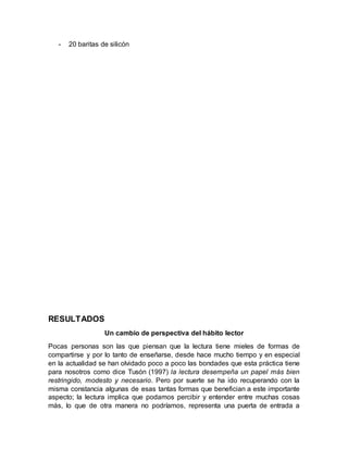 - 20 baritas de silicón
RESULTADOS
Un cambio de perspectiva del hábito lector
Pocas personas son las que piensan que la lectura tiene mieles de formas de
compartirse y por lo tanto de enseñarse, desde hace mucho tiempo y en especial
en la actualidad se han olvidado poco a poco las bondades que esta práctica tiene
para nosotros como dice Tusón (1997) la lectura desempeña un papel más bien
restringido, modesto y necesario. Pero por suerte se ha ido recuperando con la
misma constancia algunas de esas tantas formas que benefician a este importante
aspecto; la lectura implica que podamos percibir y entender entre muchas cosas
más, lo que de otra manera no podríamos, representa una puerta de entrada a
 