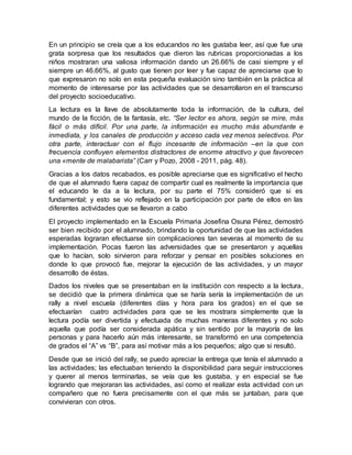 En un principio se creía que a los educandos no les gustaba leer, así que fue una
grata sorpresa que los resultados que dieron las rubricas proporcionadas a los
niños mostraran una valiosa información dando un 26.66% de casi siempre y el
siempre un 46.66%, al gusto que tienen por leer y fue capaz de apreciarse que lo
que expresaron no solo en esta pequeña evaluación sino también en la práctica al
momento de interesarse por las actividades que se desarrollaron en el transcurso
del proyecto socioeducativo.
La lectura es la llave de absolutamente toda la información, de la cultura, del
mundo de la ficción, de la fantasía, etc. “Ser lector es ahora, según se mire, más
fácil o más difícil. Por una parte, la información es mucho más abundante e
inmediata, y los canales de producción y acceso cada vez menos selectivos. Por
otra parte, interactuar con el flujo incesante de información –en la que con
frecuencia confluyen elementos distractores de enorme atractivo y que favorecen
una «mente de malabarista” (Carr y Pozo, 2008 - 2011, pág. 48).
Gracias a los datos recabados, es posible apreciarse que es significativo el hecho
de que el alumnado fuera capaz de compartir cual es realmente la importancia que
el educando le da a la lectura, por su parte el 75% consideró que si es
fundamental; y esto se vio reflejado en la participación por parte de ellos en las
diferentes actividades que se llevaron a cabo
El proyecto implementado en la Escuela Primaria Josefina Osuna Pérez, demostró
ser bien recibido por el alumnado, brindando la oportunidad de que las actividades
esperadas lograran efectuarse sin complicaciones tan severas al momento de su
implementación. Pocas fueron las adversidades que se presentaron y aquellas
que lo hacían, solo sirvieron para reforzar y pensar en posibles soluciones en
donde lo que provocó fue, mejorar la ejecución de las actividades, y un mayor
desarrollo de éstas.
Dados los niveles que se presentaban en la institución con respecto a la lectura,
se decidió que la primera dinámica que se haría sería la implementación de un
rally a nivel escuela (diferentes días y hora para los grados) en el que se
efectuarían cuatro actividades para que se les mostrara simplemente que la
lectura podía ser divertida y efectuada de muchas maneras diferentes y no solo
aquella que podía ser considerada apática y sin sentido por la mayoría de las
personas y para hacerlo aún más interesante, se transformó en una competencia
de grados el “A” vs “B”, para así motivar más a los pequeños; algo que si resultó.
Desde que se inició del rally, se puedo apreciar la entrega que tenía el alumnado a
las actividades; las efectuaban teniendo la disponibilidad para seguir instrucciones
y querer al menos terminarlas, se veía que les gustaba, y en especial se fue
logrando que mejoraran las actividades, así como el realizar esta actividad con un
compañero que no fuera precisamente con el que más se juntaban, para que
convivieran con otros.
 