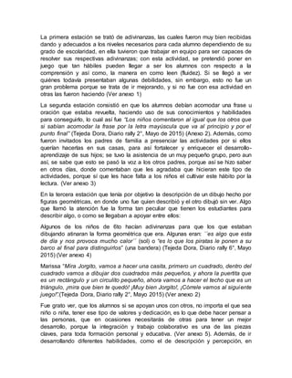 La primera estación se trató de adivinanzas, las cuales fueron muy bien recibidas
dando y adecuados a los niveles necesarios para cada alumno dependiendo de su
grado de escolaridad, en ella tuvieron que trabajar en equipo para ser capaces de
resolver sus respectivas adivinanzas; con esta actividad, se pretendió poner en
juego que tan hábiles pueden llegar a ser los alumnos con respecto a la
comprensión y así como, la manera en como leen (fluidez). Si se llegó a ver
quiénes todavía presentaban algunas debilidades, sin embargo, esto no fue un
gran problema porque se trata de ir mejorando, y si no fue con esa actividad en
otras las fueron haciendo (Ver anexo 1)
La segunda estación consistió en que los alumnos debían acomodar una frase u
oración que estaba revuelta, haciendo uso de sus conocimientos y habilidades
para conseguirlo, lo cual así fue “Los niños comentaron al igual que los otros que
si sabían acomodar la frase por la letra mayúscula que va al principio y por el
punto final” (Tejeda Dora, Diario rally 2°, Mayo de 2015) (Anexo 2). Además, como
fueron invitados los padres de familia a presenciar las actividades por si ellos
querían hacerlas en sus casas, para así fortalecer y enriquecer el desarrollo-
aprendizaje de sus hijos; se tuvo la asistencia de un muy pequeño grupo, pero aun
así, se sabe que esto se pasó la voz a los otros padres, porque así se hizo saber
en otros días, donde comentaban que les agradaba que hicieran este tipo de
actividades, porque sí que les hace falta a los niños el cultivar este hábito por la
lectura. (Ver anexo 3)
En la tercera estación que tenía por objetivo la descripción de un dibujo hecho por
figuras geométricas, en donde uno fue quien describió y el otro dibujó sin ver. Algo
que llamó la atención fue la forma tan peculiar que tienen los estudiantes para
describir algo, o como se llegaban a apoyar entre ellos:
Algunos de los niños de 6to hacían adivinanzas para que los que estaban
dibujando atinaran la forma geométrica que era. Algunas eran: ´´es algo que esta
de día y nos provoca mucho calor´´ (sol) o “es lo que los piratas le ponen a su
barco al final para distinguirlos” (una bandera) (Tejeda Dora, Diario rally 6°, Mayo
2015) (Ver anexo 4)
Marissa “Mira Jorgito, vamos a hacer una casita, primero un cuadrado, dentro del
cuadrado vamos a dibujar dos cuadrados más pequeños, y ahora la puertita que
es un rectángulo y un circulito pequeño, ahora vamos a hacer el techo que es un
triángulo, ¡mira que bien te quedó! ¡Muy bien Jorgito!, ¡Córrele vamos al siguiente
juego!”.(Tejeda Dora, Diario rally 2°, Mayo 2015) (Ver anexo 2)
Fue grato ver, que los alumnos si se apoyan unos con otros, no importa el que sea
niño o niña, tener ese tipo de valores y dedicación, es lo que debe hacer pensar a
las personas, que en ocasiones necesitarás de otras para tener un mejor
desarrollo, porque la integración y trabajo colaborativo es una de las piezas
claves, para toda formación personal y educativa. (Ver anexo 5). Además, de ir
desarrollando diferentes habilidades, como el de descripción y percepción, en
 