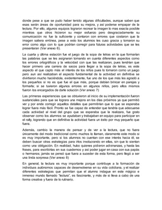 donde pese a que se pudo haber tenido algunas dificultades, aunque saben que
esas serán áreas de oportunidad para su mejora, y así poderse empapar de la
lectura. Por ello, algunos equipos lograron recrear la imagen lo mas exacta posible
mientras que otros hicieron su mejor esfuerzo pero desgraciadamente su
comunicación no fue la suficiente y contaron con errores que costaron que la
imagen saliera errónea, pese a esto los alumnos les cuso gracia y tomaron su
error como algo con lo que podrían corregir para futuras actividades que se les
presentaran (Ver anexo 6).
La cuarta y última estación fue el juego de la sopa de letras en la que formarían
las palabras que se les asignaran tomando en cuanta diferentes aspectos como
los errores ortográficos y la velocidad con que las realizaran, pues tendrían que
hacer primero una carrera de sacos para llegar a la sopa de letras, es este
aspecto el que capto más el interés de los niños pues lo tomaron como un juego
pero aun así realizaban el aspecto fundamental de la actividad en definitiva se
divirtieron mucho haciéndola, evidentemente, fue uno de los que más les agradó a
los pequeños si no es que fue el que más, porque debían brincar en parejas y
formarla; si se tuvieron algunos errores en algunos niños, pero ellos mismos
fueron los encargados de darle solución (Ver anexo 7)
Las primeras experiencias que se obtuvieron al inicio de su implementación fueron
sustanciales para que se lograra una mejora en los días próximos ya que permitió
ver y por ende corregir aquellos detalles que permitirían que lo que se esperaba
lograr fuera más fácil. Pronto se fue capaz de entender que tendría que adecuarse
cada actividad al nivel del grupo que se esperaba que la realizara, fue grato
observar como los alumnos se ayudaban y trabajaban en equipo para participar en
el rally, logrando que en definitiva la actividad fuera un éxito por muy pequeño que
fuera.
Además, cambio la manera de pensar y de ver a la lectura, que no fuera
únicamente del modo tradicional como muchos lo llaman, claramente este modo si
es muy importante, pero si los alumnos no cuentan con ese interés hacia él, se
deben buscar otras estrategias para irlos involucrando en ellas, sin que lo sientan
como una obligación. En realidad, hubo quienes pidieron adivinanzas, y hasta las
frases, para escribirlas en sus cuadernos y así poder jugar en casa con sus papás
o hermanos; jamás se pensó que fuera a suceder de esta forma, pero llegó a ser
una linda sorpresa (Ver anexo 8)
En general, la lectura es muy importante porque contribuye a la formación de
individuos autónomos capaces de desenvolverse en su vida cotidiana, y el realizar
diferentes estrategias que permitan que el alumno indague en este mágico e
inmenso mundo llamado “lectura”, es fascinante, y más de si lleva a cabo de una
forma creativa y fuera de lo rutinario.
 