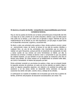 El alumno y el padre de familia: compartiendo responsabilidades para formar
verdaderos lectores.
Hoy en día los padres de familia son un factor primordial para el desarrollo del niño
a lo largo de su vida y dentro de un centro educativo, debido a que con ellos pasan
más parte de su tiempo, y por ende son un ejemplo a seguir. Además de que la
implementación de la lectura es de vital importancia, ya que juega un papel clave
en el desarrollo emocional, cognitivo y social del niño.
Se llevó a cabo una actividad entre padres e hijos, donde pudieron convivir y tener
un acercamiento mutuo; de hecho, la lectura en voz alta de cuentos infantiles o
cualquier libro, es una de las actividades más importantes que se deben de
realizar con gran frecuencia, porque permite al estudiante irse apropiando de ésta
y darse cuenta de sus errores así como formándose un hábito, por ello, la
actividad era emotiva e invitaba al alumno a leer o comprender lo que sus padres
les estaban leyendo, ya que también el que los papás se involucren y les den un
tiempo para leerles, de cierta manera se va fortaleciendo la conexión entre ellos,
así como ir fomentando el interés del pequeño por leer.
Dicha actividad consistió en una lectura de padres e hijos, que se empezó desde
la segunda semana de prácticas, en cada uno de los salones se realizó y llegó a
variar en algunos pequeños aspectos, con relación a la cantidad de padres que
asistieron y en las áreas donde se desarrolló dicha actividad, en algunas
ocasiones fue dentro del salón, cancha cívica y debajo de los árboles.
A continuación se muestra el resultado de la encuesta que se les hizo a padres de
familia, al término del proyecto de educación socioeducativa (ver anexo 10):
 
