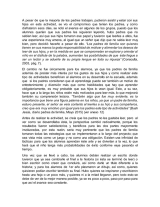 A pesar de que la mayoría de los padres trabajan, pudieron asistir y estar con sus
hijos en esta actividad, se vio el compromiso que tenían los padres, y como
disfrutaron esos días, se notó el avance en algunos de los grupos, puesto que los
alumnos querían que sus padres les siguieran leyendo, hubo padres que no
sabían leer, así que sus hijos tomaron ese papel y tuvieron que leerles a ellos, fue
una experiencia muy amena, al igual que un señor que dijo que no sabía leer muy
bien, pero decidió hacerlo a pesar de ello. “Los padres de familia son quienes
tienen en sus manos la grata responsabilidad de motivar y alimentar los deseos de
leer de sus hijos, y en la medida en que se comprometan en explorar y orientar al
niño en el disfrute de la palabra, aumentan las posibilidades de que éste llegue a
ser un lector y se adueñe de su propia lengua en toda su riqueza” (Conaculta,
2003, pág. 7).
El cambio no fue únicamente para los alumnos, ya que los padres de familia
además de prestar más interés por los gustos de sus hijos y como realizar este
tipo de actividades benefician al alumnos en su desarrollo en la escuela, además
que si los padres consideran que el aprendizaje puede ser también un motivo de
entretenimiento y diversión más que como habilidades que hay que aprender
obligatoriamente, es muy probable que sus hijos lo vean igual. Esto, a su vez,
hace que a la larga los niños estén más motivados para leer más, lo que mejorará
también su comprensión lectora. “También algo que fue muy evidente, es la
importancia que tiene una figura paterna en los niños, ya que un padre de familia,
estuvo presente, el señor se veía contento al leerles a su hijo y sus compañeros,
creo que era muy emotivo por igual para los padres este tipo de actividades” (Bush
Jesús, diario padres de familia, Mayo 2015) (ver anexo 12)
Antes de realizar la actividad, se creía que los padres no les gustaba leer, pero al
ver como se desarrollaba ésta, la perspectiva cambió radicalmente, porque los
resultados fueron satisfactorios y benéficos para las dos partes mayormente
involucradas, por esta razón, sería muy pertinente que los padres de familia
tomaran todas las estrategias que se implementaron a lo largo del proyecto; que
sea vista más como un juego y no como una obligación. Existen una infinidad de
tácticas para que los alumnos aprendan éste arte y se diviertan a la vez, lo que
hará que el niño tenga más probabilidades de éxito conforme vaya pasando el
tiempo.
Una vez que se llevó a cabo, los alumnos debían realizar un escrito donde
tuvieron que ya sea cambiarle el final a la historia (si ésta se terminó de leer) o
bien escribir como creen que concluirá, así como darle un título diferente a la
historia; y para los alumnos de 1er año plasmaron un dibujo, así como, quienes
quisieran podían escribir también su final. Hubo quieres se inspiraron y escribieron
hasta una hoja o un poco más, y quienes ni a la mitad llegaron, pero todo esto se
debe de ver de la mejor manera posible, ya se es poco a poco, paso por paso para
que así el avance sea constante.
 