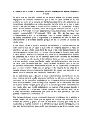 El impacto en el uso de la biblioteca escolar en el fomento de los hábitos de
lectura
Sé sabe que la biblioteca escolar es el espacio donde los alumnos pueden
empaparse de diferente información que le sea de gran utilidad en su vida
cotidiana así como en la escuela, en donde les proporciona a los estudiantes las
herramientas intelectuales que estos necesitan para la forma en la que la están
utilizando ya que les ayuda a poner en funcionamiento su pensamiento activo y
crítico ´´En los centros escolares, como en cualquier otra institución en la que el
estudio y la formación tienen un papel protagonista, la biblioteca ha sido y es un
espacio imprescindible´´ (Profesional, 2011, pág. 12). No hay nada más
indispensable en la vida de los educandos como el fomento a la lectura, y una de
las cosas importantes para la capacidad y el desarrollo de ellos es tener en
funcionamiento la biblioteca escolar, porque en ella se genera un espacio de
interés lector.
Por tal motivo, al ver el espacio en donde se encontraba la biblioteca escolar, se
pudo apreciar que es un lugar el cual está en completo desorden y hasta en
abandono, ya que estaba sucio, lleno de polvo y los libros desacomodados de
manera revuelta unos con otros y no en sus mismos géneros literarios, pues nadie
la había tomado en cuenta como parte importante en el desenvolvimiento y hábito
del desarrollo de la lectura en los alumnos; como bien sabemos es importante
tener en cuenta que el espacio de la biblioteca tiene que ser accesible, amplio,
luminoso, ventilado ya que esto facilita mucho más la localización y uso tanto de
los libros como del interés por leer. Darse a la tarea de llevar a cabo la solución
del problema mencionado anteriormente fue una de las cosas más satisfactorias
que se pudo obtener y todo esto es porque en la mayoría de los niños de la
escuela primaria siempre tuvieron la disposición de ayudar y de aprender a los
nuevos retos lectores que esto emprendía. (Ver anexo 16)
De las actividades que se llevaron a cabo en la biblioteca escolar fueron las de
hacer limpieza general en ella, acomodar los libros por géneros, en donde se hizo
con ayuda de los pequeños, y orientación en momentos de los futuros docentes;
había muchos cuentos, y una estrategia que se pensó fue el clasificarlos a las vez,
por cuentos cortos y largos, para que poco a poco los pequeños fueran tomando
ese hábito, algo que resultó satisfactorio en muchos niños, porque durante el
recreo se abrían las puertas para quienes quisieran tomar un libro y leerlo; se vio
el buen recibimiento mayormente por parte de los más pequeños, que eran
quienes se acercaban. (Ver anexo 17)
Otra de las estrategias que se implementó dentro de la biblioteca fue el árbol de la
lectura, donde por cada libro que se leyera se pondría una manzana con el
nombre del alumno y grupo, el cual fue muy bien aceptado por parte de los
estudiantes, y muchos asistieron a la biblioteca porque querían conseguirlo, pero
para eso, también tuvieron que escribir que les pareció y una breve reseña, como
 