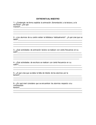 ENTREVISTAAL MAESTRO
1.- ¿Contempla de forma explícita la animación (fomentación) a la lectura y a la
escritura? ¿De qué
manera?_____________________________________________________________
_____________________________________________________________________
_____________________________________________________________________
_____________________________________________________________________
2.- ¿Los alumnos de su centro visitan la biblioteca habitualmente? ¿A qué cree que se
deba?________________________________________________________________
_____________________________________________________________________
_____________________________________________________________________
_____________________________________________________________________
3.- ¿Qué actividades de animación lectora se realizan con cierta frecuencia en su
aula?________________________________________________________________
_____________________________________________________________________
_____________________________________________________________________
__________________________________________________________________
4.- ¿Qué actividades de escritura se realizan con cierta frecuencia en su
salón?_______________________________________________________________
_____________________________________________________________________
_____________________________________________________________________
5.- ¿A qué cree que se deba la falta de interés de los alumnos por la
lectura?______________________________________________________________
_____________________________________________________________________
_____________________________________________________________________
6.- ¿En qué nivel considera que se encuentran los alumnos respecto a su
comprensión
lectora?______________________________________________________________
_____________________________________________________________________
_____________________________________________________________________
 