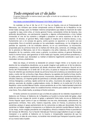 Todo empezó un 17 de julio
El general Mola exigió la máxima dureza para lograr el triunfo de la sublevación que iba a
hundir la República.
http://elpais.com/diario/2006/07/18/espana/1153173620_850215.html
En realidad, no fue el 18, fue el 17. Y no fue en España, sino en el Protectorado de
Marruecos. Los militares que venían conspirando contra el Gobierno de la República no las
tenían todas consigo, pues no faltaban notorios conspiradores que daban la impresión de nadar
y guardar la ropa, entre ellos, el mismo general Franco, comandante militar de Canarias. Una
profunda desconfianza, una permanente sospecha y algunos enfrentamientos a tiros habían
enrarecido el aire de los cuarteles y obligado a posponer en varias ocasiones el día de la
rebelión. El director, el general Mola, había exigido el empleo de la máxima dureza, o sea,
fusilamiento con o sin consejo de guerra, contra quienes se opusieran a la acción una vez
emprendida. Pero al escribirlo pensaba en las autoridades republicanas, en los dirigentes de
partidos de izquierda y de los sindicatos obreros, no en sus conmilitones. La insurrección,
proyectada para las primeras horas de la mañana del 18 de julio, comenzó, sin embargo, antes
de lo previsto en Marruecos, con el tiro a bocajarro a los jefes indecisos, allí mismo, en los
despachos de los cuarteles, entre voces y griterío. La primera víctima, el general Romerales,
marcó la norma futura: para garantizar el éxito había que liquidar, como primera providencia, a
los jefes y oficiales que declaraban su lealtad al Gobierno legalmente constituido o que se
mostraban remisos y dubitativos.
Roto ese dique, el torrente se desbordó sin conocer ningún límite: si la muerte era el
destino de los compañeros desafectos, ya se puede imaginar cuál podría ser el de los obreros,
campesinos y autoridades republicanas allí donde ofrecieron débil resistencia. Ocurrió así en
tierras del Protectorado en la tarde del 17 de julio y la pauta se impuso de inmediato en los
focos de rebelión que alumbraron desde las primeras horas de la mañana y se extendieron por la
tarde y noche del 18. La Coruña y Vigo, Álava y Navarra, las capitales de Castilla la Vieja, Sevilla.
En todas partes se repitieron idénticas escenas: insurrección, detención y fusilamiento de jefes y
oficiales indecisos, sin importar grado de parentesco o amistad; adhesión, donde las hubiera, de
milicias falangistas y carlistas; rápido control de las calles, incursiones de castigo en los barrios
obreros; asesinato de alcaldes y gobernadores civiles. En Madrid, en la noche del 17 al 18, la
República -como escribió Manuel Azaña- estuvo pendiente de un hilo: habría bastado la decisión
audaz de quienes ocupaban todos los establecimientos militares para acabar con el régimen en
unas horas. Pero, añade Azaña, se produjo el hecho contrario.
El hecho contrario no consistió en que a la falta de audacia de los rebeldes respondiera el
Gobierno con firmeza: el Gobierno de la República se hundió la misma tarde del golpe. ¿Qué
Gobierno era ese incapaz de resistir el golpe y aplastarlo? Ante todo, no era un Gobierno de
Frente Popular aquel contra el que se rebelaban una tras otra, deslavazada, caóticamente, las
guarniciones militares. Para serlo, hubiera requerido, como en Francia, la presencia de los
socialistas, porque el apoyo parlamentario de los comunistas se daba por descontado. Pero los
socialistas se habían negado a incorporarse a un Gobierno de coalición cuando Manuel Azaña, el
11 de mayo, recién elegido presidente de la República, ofreció a Indalecio Prieto la presidencia
del Consejo de Ministros. Fue la facción liderada por Francisco Largo Caballero la que se negó a
incorporar a su partido al Gobierno en la ilusoria e irresponsable esperanza de que los
republicanos, al cabo de unos meses, no tendrían más remedio que franquear la puerta y poner
en sus manos todo el poder.
 