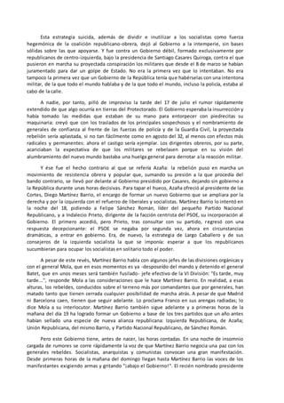 Esta estrategia suicida, además de dividir e inutilizar a los socialistas como fuerza
hegemónica de la coalición republicano-obrera, dejó al Gobierno a la intemperie, sin bases
sólidas sobre las que apoyarse. Y fue contra un Gobierno débil, formado exclusivamente por
republicanos de centro-izquierda, bajo la presidencia de Santiago Casares Quiroga, contra el que
pusieron en marcha su proyectada conspiración los militares que desde el 8 de marzo se habían
juramentado para dar un golpe de Estado. No era la primera vez que lo intentaban. No era
tampoco la primera vez que un Gobierno de la República tenía que habérselas con una intentona
militar, de la que todo el mundo hablaba y de la que todo el mundo, incluso la policía, estaba al
cabo de la calle.
A nadie, por tanto, pilló de improviso la tarde del 17 de julio el rumor rápidamente
extendido de que algo ocurría en tierras del Protectorado. El Gobierno esperaba la insurrección y
había tomado las medidas que estaban de su mano para entorpecer con piedrecitas su
maquinaria: creyó que con los traslados de los principales sospechosos y el nombramiento de
generales de confianza al frente de las fuerzas de policía y de la Guardia Civil, la proyectada
rebelión sería aplastada, si no tan fácilmente como en agosto del 32, al menos con efectos más
radicales y permanentes: ahora el castigo sería ejemplar. Los dirigentes obreros, por su parte,
acariciaban la expectativa de que los militares se rebelasen porque en su visión del
alumbramiento del nuevo mundo bastaba una huelga general para derrotar a la reacción militar.
Y ése fue el hecho contrario al que se refería Azaña: la rebelión puso en marcha un
movimiento de resistencia obrera y popular que, sumando su presión a la que procedía del
bando contrario, se llevó por delante al Gobierno presidido por Casares, dejando sin gobierno a
la República durante unas horas decisivas. Para tapar el hueco, Azaña ofreció al presidente de las
Cortes, Diego Martínez Barrio, el encargo de formar un nuevo Gobierno que se ampliara por la
derecha y por la izquierda con el refuerzo de liberales y socialistas. Martínez Barrio lo intentó en
la noche del 18, pidiendo a Felipe Sánchez Román, líder del pequeño Partido Nacional
Republicano, y a Indalecio Prieto, dirigente de la facción centrista del PSOE, su incorporación al
Gobierno. El primero accedió, pero Prieto, tras consultar con su partido, regresó con una
respuesta decepcionante: el PSOE se negaba por segunda vez, ahora en circunstancias
dramáticas, a entrar en gobierno. Era, de nuevo, la estrategia de Largo Caballero y de sus
consejeros de la izquierda socialista la que se imponía: esperar a que los republicanos
sucumbieran para ocupar los socialistas en solitario todo el poder.
A pesar de este revés, Martínez Barrio habla con algunos jefes de las divisiones orgánicas y
con el general Mola, que en esos momentos es ya -desposeído del mando y detenido el general
Batet, que en unos meses será también fusilado- jefe efectivo de la VI División: "Es tarde, muy
tarde...", responde Mola a las consideraciones que le hace Martínez Barrio. En realidad, a esas
alturas, los rebeldes, conducidos sobre el terreno más por comandantes que por generales, han
matado tanto que tienen cerrada cualquier posibilidad de marcha atrás. A pesar de que Madrid
ni Barcelona caen, tienen que seguir adelante. Lo proclama Franco en sus arengas radiadas; lo
dice Mola a su interlocutor. Martínez Barrio también sigue adelante y a primeras horas de la
mañana del día 19 ha logrado formar un Gobierno a base de los tres partidos que un año antes
habían sellado una especie de nueva alianza republicana: Izquierda Republicana, de Azaña;
Unión Republicana, del mismo Barrio, y Partido Nacional Republicano, de Sánchez Román.
Pero este Gobierno tiene, antes de nacer, las horas contadas. En una noche de insomnio
cargada de rumores se corre rápidamente la voz de que Martínez Barrio negocia una paz con los
generales rebeldes. Socialistas, anarquistas y comunistas convocan una gran manifestación.
Desde primeras horas de la mañana del domingo llegan hasta Martínez Barrio las voces de los
manifestantes exigiendo armas y gritando "¡abajo el Gobierno!". El recién nombrado presidente
 