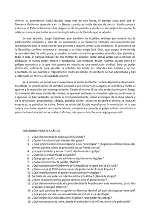dimite: su presidencia habrá durado poco más de seis horas, el tiempo justo para que el
flamante Gobierno apareciera en la Gaceta cuando ya había dejado de existir. Azaña convoca
entonces al Palacio Nacional a los dirigentes de los partidos y sindicatos con objeto de resolver la
crisis de manera que todos se sientan implicados en la fórmula que se adopte.
En esa reunión, Largo Caballero, que también ha acudido, rechaza por tercera vez la
participación socialista y sólo da su aprobación a un Gobierno formado exclusivamente por
republicanos bajo la condición de que proceda a repartir armas a los sindicatos. El presidente de
la República confiere entonces el encargo a su viejo amigo José Giral, que acepta la tremenda
responsabilidad. Ya está, pues, el pueblo armado contra los generales rebeldes. Son pistolas y,
todo lo más, el famoso máuser de 750 metros de alcance: sobre armas cortas van a edificar los
sindicatos el nuevo poder obrero y campesino. Los militares decían haberse alzado contra el
peligro comunista y lo que han puesto en marcha es una revolución sindical. Será un poder
atomizado, suficiente para aplastar la rebelión allí donde los rebeldes han dudado y se han
encerrado en sus cuarteles; trágicamente inútil allí donde los militares se han adelantado y han
establecido un férreo y despiadado control.
Será también un poder que vuelve inane el poder del Gobierno de la República. Revolución
triunfante es proliferación de comités sindicales que comienzan a organizar la defensa contra el
agresor y la represión del enemigo interior. Desde el mismo 18 de julio se destruyen por el fuego
los símbolos del viejo mundo derrocado, se queman archivos, se incendian iglesias, se da muerte
a quienes se han señalado, personal o institucionalmente, como enemigos de la clase obrera y
de la revolución -propietarios, clérigos, guardias civiles-, mientras se abole el dinero, se incautan
empresas, se patrullan las calles. Sobre las ruinas del Estado republicano, la revolución -o lo que
quiera que fuese aquella resistencia obrera, campesina y popular al golpe militar- anunciaba, a
pesar de la euforia de tantas noches febriles, más que un triunfo, una larga guerra civil.
CUESTIONES PARA EL ANÁLISIS
1. ¿Qué día comenzó la sublevación?¿Dónde?
2. ¿Quién fue el principal director del golpe?
3. ¿ Qué pretensiones tenía respecto a sus “enemigos”? ¿Según las últimas líneas del
primer párrafo, cómo se pretendía actuar frente a ellos?
4. ¿En qué ciudades y zonas triunfó rápidamente el golpe?
5. ¿Cuál fue el esquema de actuación?
6. ¿Qué grupos políticos se adhirieron rápidamente al golpe?
7. ¿Pudieron controlar la capital, Madrid?
8. ¿Qué sucedió con el Gobierno de la República la tarde del 18 de Julio?
9. ¿Cómo actuó el PSOE en los meses de gobierno del Frente Popular?
10. ¿Qué medidas tomó el gobierno para prevenir el golpe?
11. Se habla de una anterior intento militar ¿Cuál fue? ¿Quién la dirigió?
12. ¿cómo reaccionaron los grupos obreros ante el golpe militar?
13. ¿Qué decisionestomóAzaña,presidentede laRepúblicaen este momento, justo tras
el golpe? ¿con qué objetivo?
14. ¿Con qué partidos forma gobierno Martínez Barrio? ¿A qué ideología pertenecen?
¿qué grupos sociales se encuadrarían dentro de esta ideología?
15. ¿Qué exigen los sindicatos ante el golpe? ¿qué poder les otorga?
16. ¿Qué consecuencias tiene, desde el punto de vista militar, armar a la población?
 