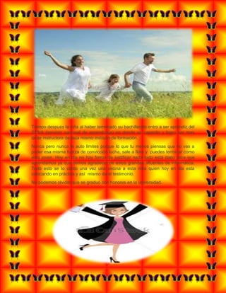 Tiempo después la niña al haber terminado su bachillerato entro a ser aprendiz del
SENA (servicio nacional de aprendizaje) en donde se capacito y logro ser mas
tarde instructora de esta mismo instituto de formación.
Nunca pero nunca te auto limites porque lo que tu menos piensas que no vas a
poder esa misma fuerza de convicción lucha, sale a flote y puedes terminar como
esta joven. Hoy en dia no hay forma de justificar nada todo está dado para que
aprendamos ya que demos agradecer de estos grandes afluentes de informática.
Todo esto se lo conto una vez una vecina a esta niña quien hoy en dia esta
colocando en práctica y así mismo da el testimonio.
No podemos olvidar que se graduó con honores en la universidad.
 