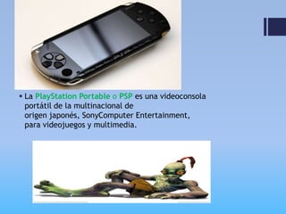  La PlayStation Portable o PSP es una videoconsola
  portátil de la multinacional de
  origen japonés, SonyComputer Entertainment,
  para videojuegos y multimedia.
 