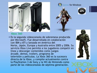 Xbox 360
 Es la segunda videoconsola de sobremesa producida
  por Microsoft. Fue desarrollada en colaboración
  con IBM y ATI y lanzada en América del
  Norte, Japón, Europa y Australia entre 2005 y 2006. Su
  servicio Xbox Live permite a los jugadores competir en
  línea y descargar contenidos como juegos
  árcade, demos, trailers, programa de
  televisión y películas. La Xbox 360 es la sucesora
  directa de la Xbox, y compite actualmente contra
  la PlayStation 3 de Sony y la Wii de Nintendo como
  parte de las videoconsolas de séptima generación.
 