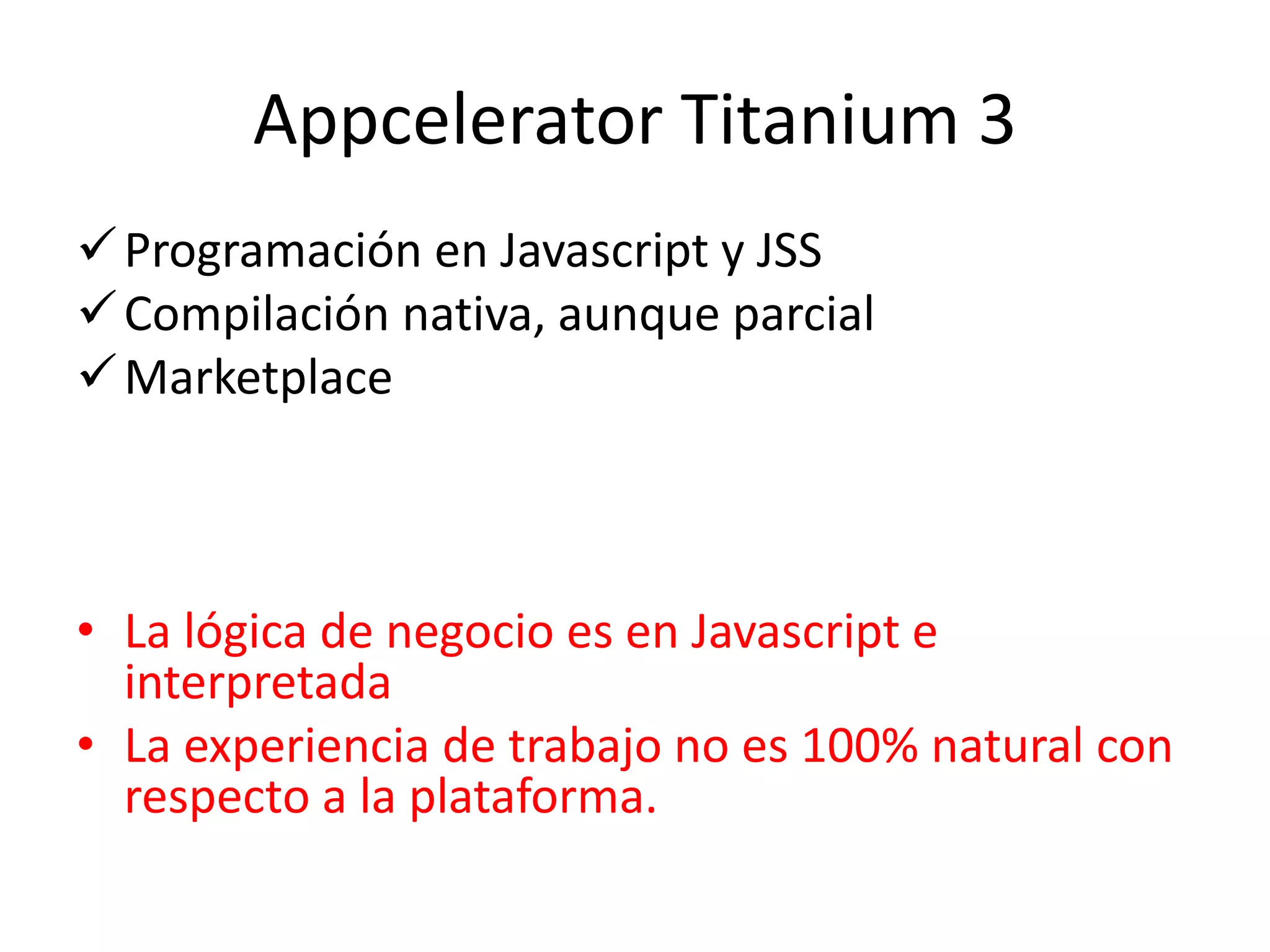 Appcelerator Titanium 3
Programación en Javascript y JSS
Compilación nativa, aunque parcial
Marketplace
• La lógica de negocio es en Javascript e
interpretada
• La experiencia de trabajo no es 100% natural con
respecto a la plataforma.
 
