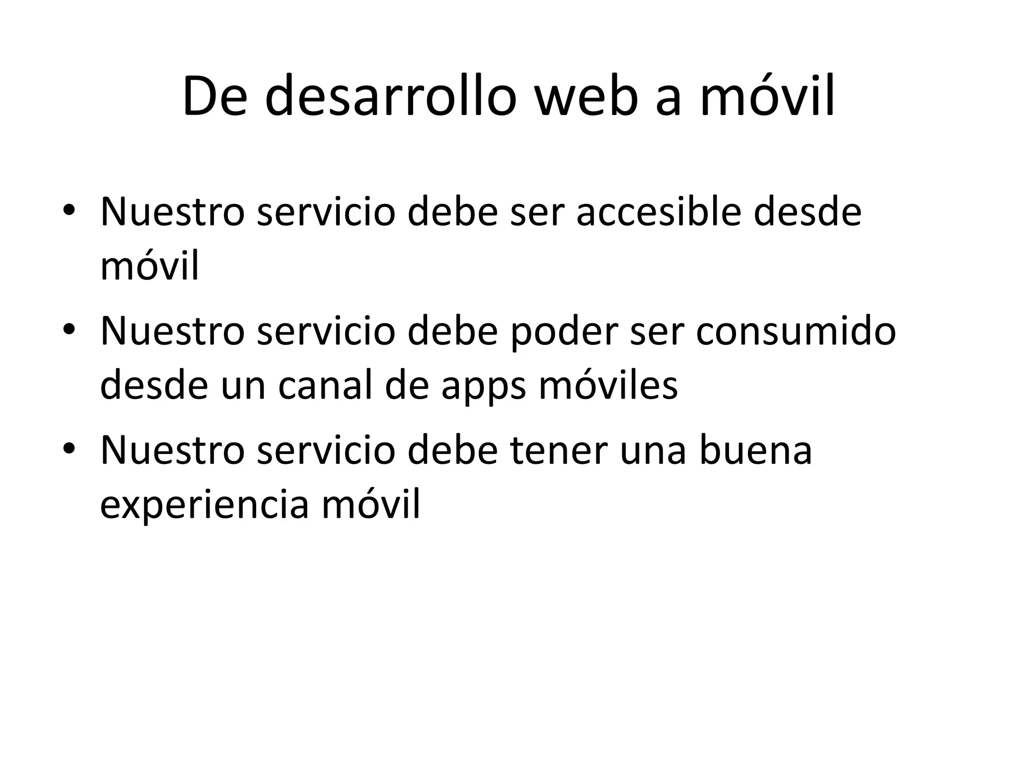 De desarrollo web a móvil
• Nuestro servicio debe ser accesible desde
móvil
• Nuestro servicio debe poder ser consumido
desde un canal de apps móviles
• Nuestro servicio debe tener una buena
experiencia móvil
 