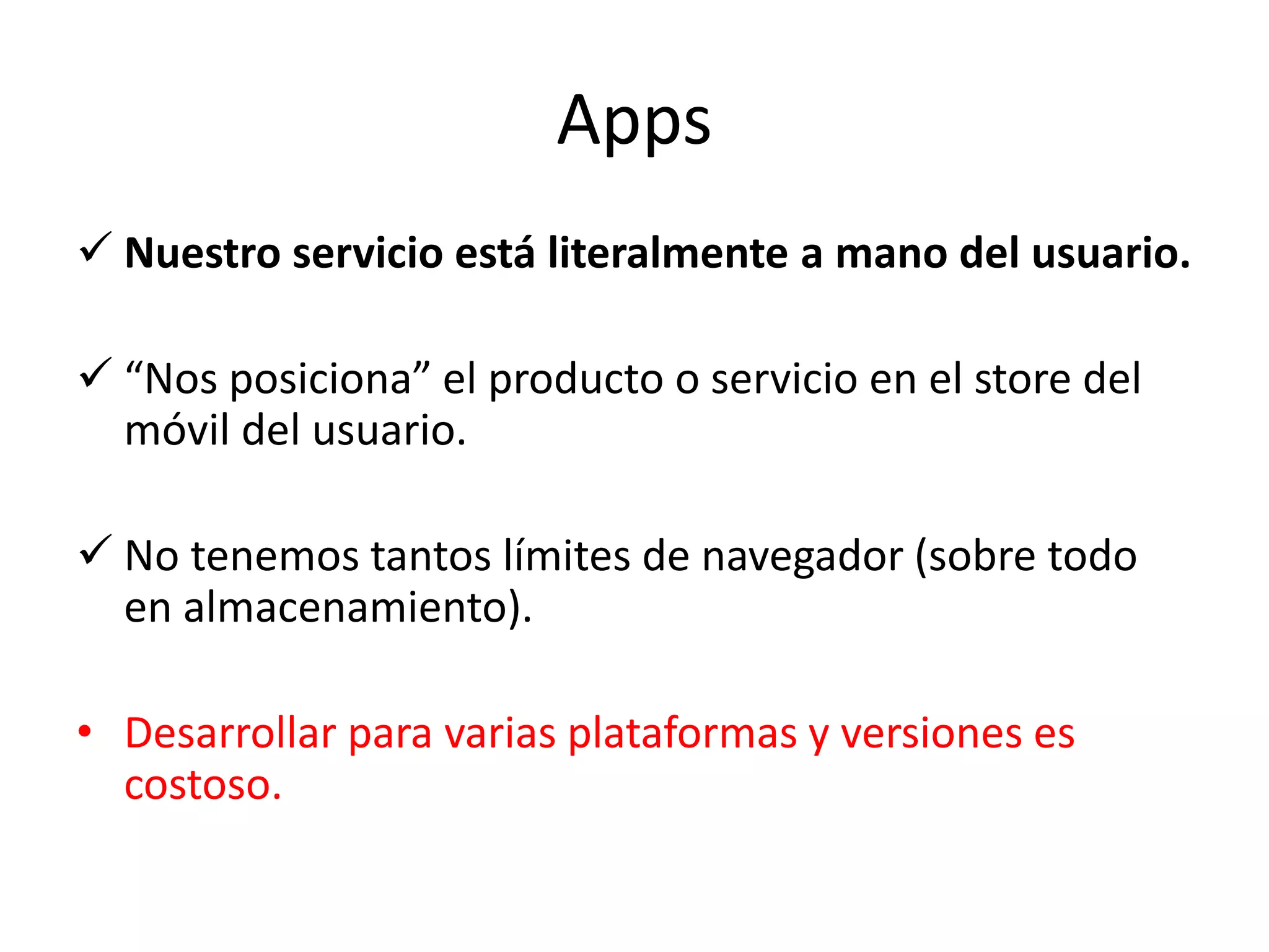 Apps
 Nuestro servicio está literalmente a mano del usuario.
 “Nos posiciona” el producto o servicio en el store del
móvil del usuario.
 No tenemos tantos límites de navegador (sobre todo
en almacenamiento).
• Desarrollar para varias plataformas y versiones es
costoso.
 