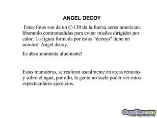 ANGEL DECOY   Estas fotos son de un C-130 de la fuerza aerea americana liberando contramedidas para evitar misiles dirigidos por calor. La figura formada por estos “decoys" tiene un nombre :  Angel decoy. Es absolutamente alucinante!   Estas maniobras, se realizan usualmente en areas remotas y sobre el agua, por ello, la gente no suele poder ver estos espectaculares ejercicios.  