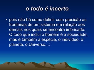 o todo é incerto pois não há como definir com precisão as fronteiras de um sistema em relação aos demais nos quais se encontra imbricado. O todo que inclui o homem é a sociedade, mas é também a espécie, o indivíduo, o planeta, o Universo...; 
