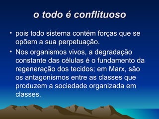 o todo é conflituoso pois todo sistema contém forças que se opõem a sua perpetuação.  Nos organismos vivos, a degradação constante das células é o fundamento da regeneração dos tecidos; em Marx, são os antagonismos entre as classes que produzem a sociedade organizada em classes. 