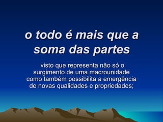 o todo é mais que a soma das partes visto que representa não só o surgimento de uma macrounidade como também possibilita a emergência de novas qualidades e propriedades; 