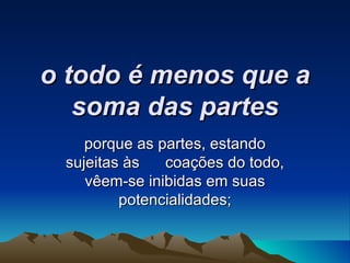 o todo é menos que a soma das partes porque as partes, estando sujeitas às  coações do todo, vêem-se inibidas em suas potencialidades; 
