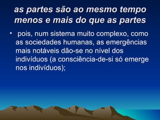 as partes são ao mesmo tempo menos e mais do que as partes pois, num sistema muito complexo, como as sociedades humanas, as emergências mais notáveis dão-se no nível dos indivíduos (a consciência-de-si só emerge nos indivíduos); 