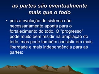 as partes são eventualmente mais que o todo pois a evolução do sistema não necessariamente aponta para o fortalecimento do todo. O "progresso" pode muito bem residir na ampliação do todo, mas pode também consistir em mais liberdade e mais independência para as partes; 