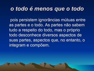 o todo é menos que o todo pois persistem ignorâncias mútuas entre as partes e o todo. As partes não sabem tudo a respeito do todo, mas o próprio todo desconhece diversos aspectos de suas partes, aspectos que, no entanto, o integram e compõem.  