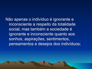 Não apenas o indivíduo é ignorante e inconsciente a respeito da totalidade social, mas também a sociedade é ignorante e inconsciente quanto aos sonhos, aspirações, sentimentos, pensamentos e desejos dos indivíduos; 