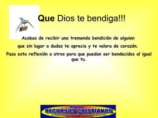 Que Dios te bendiga!!!

       Acabas de recibir una tremenda bendición de alguien
     que sin lugar a dudas te aprecia y te valora de corazón.
Pasa esta reflexión a otros para que puedan ser bendecidos al igual
                              que tu.
 