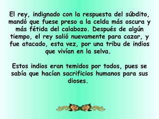 El rey, indignado con la respuesta del súbdito,
mandó que fuese preso a la celda más oscura y
  más fétida del calabozo. Después de algún
tiempo, el rey salió nuevamente para cazar, y
fue atacado, esta vez, por una tribu de indios
             que vivían en la selva.

Estos indios eran temidos por todos, pues se
sabía que hacían sacrificios humanos para sus
                   dioses.
 