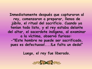 Inmediatamente después que capturaron al
   rey, comenzaron a preparar, llenos de
  júbilo, el ritual del sacrificio. Cuando ya
 tenían todo listo, y el rey estaba delante
del altar, el sacerdote indígena, al examinar
        a la víctima, observó furioso:
  -"!Este hombre no puede ser sacrificado,
  pues es defectuoso!....!Le falta un dedo!”

        Luego, el rey fue liberado.
 