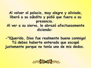 Al volver al palacio, muy alegre y aliviado,
  liberó a su súbdito y pidió que fuera a su
                  presencia.
Al ver a su siervo, le abrazó afectuosamente
                   diciendo:

-"!Querido, Dios fue realmente bueno conmigo!
    Tú debes haberte enterado que escapé
justamente porque no tenía uno de mis dedos.
 