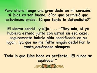 Pero ahora tengo una gran duda en mi corazón:
  si Dios es tan bueno, ¿Por que permitió que
estuvieses preso, tú que tanto lo defendiste?“

  El siervo sonrió, y dijo: ... -"Rey mío, si yo
  hubiera estado junto con usted en esa caza,
   seguramente habría sido sacrificado en su
 lugar, !ya que no me falta ningún dedo! Por lo
            tanto,acuérdese siempre:

Todo lo que Dios hace es perfecto. !El nunca se
                  equivoca! "
 