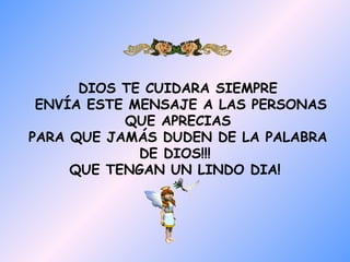 DIOS TE CUIDARA SIEMPRE
 ENVÍA ESTE MENSAJE A LAS PERSONAS
           QUE APRECIAS
PARA QUE JAMÁS DUDEN DE LA PALABRA
             DE DIOS!!!
     QUE TENGAN UN LINDO DIA!
 