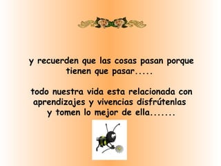 y recuerden que las cosas pasan porque
        tienen que pasar.....

todo nuestra vida esta relacionada con
 aprendizajes y vivencias disfrútenlas
    y tomen lo mejor de ella.......
 