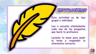 Esta actividad es de tipo
grupal o individual.
Lee o escucha atentamente
cada una de las preguntas
que leerá tu profesora.
Levanta tu mano para pedir
el turno y responder la
alternativa correcta.
 