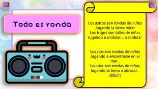 Los astros son rondas de niños
Jugando la tierra mirar
Los trigos son talles de niñas
Jugando a ondular…, a ondular.
Los ríos son rondas de niños
Jugando a encontrarse en el
mar…
Las olas son rondas de niñas,
Jugando la tierra a abrazar…
(BIS//:)
 