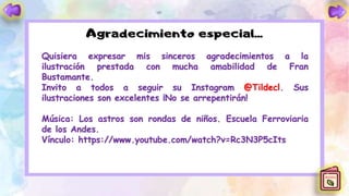 Quisiera expresar mis sinceros agradecimientos a la
ilustración prestada con mucha amabilidad de Fran
Bustamante.
Invito a todos a seguir su Instagram @Tildecl. Sus
ilustraciones son excelentes ¡No se arrepentirán!
Música: Los astros son rondas de niños. Escuela Ferroviaria
de los Andes.
Vínculo: https://www.youtube.com/watch?v=Rc3N3P5cIts
 