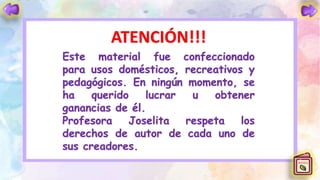 ATENCIÓN!!!
Este material fue confeccionado
para usos domésticos, recreativos y
pedagógicos. En ningún momento, se
ha querido lucrar u obtener
ganancias de él.
Profesora Joselita respeta los
derechos de autor de cada uno de
sus creadores.
 