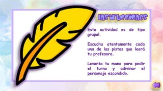 Esta actividad es de tipo
grupal.
Escucha atentamente cada
una de las pistas que leerá
tu profesora.
Levanta tu mano para pedir
el turno y adivinar el
personaje escondido.
 