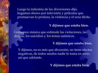 Y dijimos, no es más que diversión, no tiene efectos
negativos, de todos modos nadie lo toma en serio,
así que adelante.
Y dijimos que estaba bien.
Luego la industria de las diversiones dijo,
hagamos shows por televisión y películas que
promuevan lo profano, la violencia y el sexo ilícito.
Grabemos música que estimule las violaciones, las
drogas, los suicidios y los temas satánicos.
Y dijimos que estaba bien.
Y dijimos que estaba bien.
 