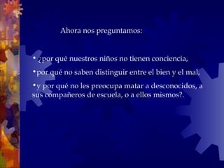 • ¿por qué nuestros niños no tienen conciencia,
•por qué no saben distinguir entre el bien y el mal,
•y por qué no les preocupa matar a desconocidos, a
sus compañeros de escuela, o a ellos mismos?.
 Ahora nos preguntamos:
 