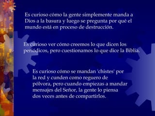 Es curioso ver cómo creemos lo que dicen los
periódicos, pero cuestionamos lo que dice la Biblia.
Es curioso cómo la gente simplemente manda a
Dios a la basura y luego se pregunta por qué el
mundo está en proceso de destrucción.
Es curioso cómo se mandan 'chistes' por
la red y cunden como reguero de
pólvora, pero cuando empiezas a mandar
mensajes del Señor, la gente lo piensa
dos veces antes de compartirlos.
 