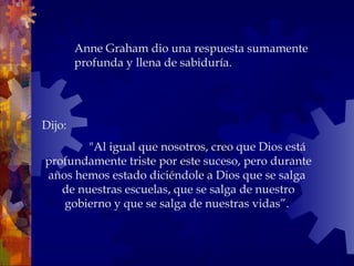 Dijo:
"Al igual que nosotros, creo que Dios está
profundamente triste por este suceso, pero durante
años hemos estado diciéndole a Dios que se salga
de nuestras escuelas, que se salga de nuestro
gobierno y que se salga de nuestras vidas”.
Anne Graham dio una respuesta sumamente
profunda y llena de sabiduría.
 