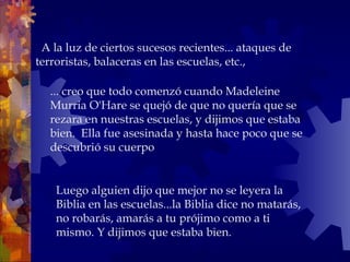   A la luz de ciertos sucesos recientes... ataques de
terroristas, balaceras en las escuelas, etc.,
... creo que todo comenzó cuando Madeleine
Murria O'Hare se quejó de que no quería que se
rezara en nuestras escuelas, y dijimos que estaba
bien. Ella fue asesinada y hasta hace poco que se
descubrió su cuerpo
Luego alguien dijo que mejor no se leyera la
Biblia en las escuelas...la Biblia dice no matarás,
no robarás, amarás a tu prójimo como a ti
mismo. Y dijimos que estaba bien.
 