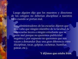    Luego alguien dijo que los maestros y directores
de los colegios no deberían disciplinar a nuestros
hijos cuando se portan mal.
Y dijimos que estaba bien.
Los administradores de las escuelas dijeron que
más valía que ningún miembro de la facultad de
las escuelas tocara a ningún estudiante que se
porte mal porque no queremos publicidad
negativa y por supuesto no queremos que nos
vayan a demandar (hay una gran diferencia entre
disciplinar, tocar, golpear, cachetear, humillar,
patear, etc.).
 