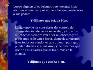 Y dijimos que estaba bien.
Luego alguien dijo, dejemos que nuestras hijas
aborten si quieren, y ni siquiera tienen que decirles
a sus padres.
Y dijimos que estaba bien.
Luego uno de los consejeros del consejo de
administración de las escuelas dijo, ya que los
muchachos siempre van a ser muchachos y de
todos modos lo van a hacer, démosle a nuestros
hijos todos los condones que quieran para que
puedan divertirse al máximo, y no tenemos que
decirle a sus padres que se los dimos en la
escuela.
 