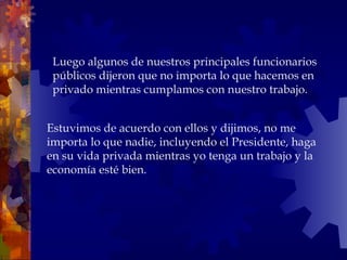 Estuvimos de acuerdo con ellos y dijimos, no me importa lo que nadie, incluyendo el Presidente, haga en su vida privada mientras yo tenga un trabajo y la economía esté bien. Luego algunos de nuestros principales funcionarios públicos dijeron que no importa lo que hacemos en privado mientras cumplamos con nuestro trabajo.  