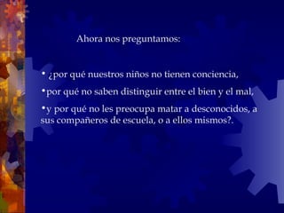   ¿por qué nuestros niños no tienen conciencia,  por qué no saben distinguir entre el bien y el mal,  y por qué no les preocupa matar a desconocidos, a sus compañeros de escuela, o a ellos mismos?.    Ahora nos preguntamos:  